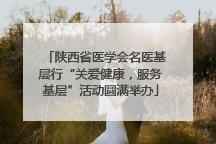 陕西省医学会名医基层行“关爱健康，服务基层”活动圆满举办