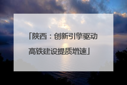 陕西：创新引擎驱动高铁建设提质增速