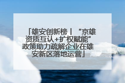 雄安创新榜丨“京雄资质互认+扩权赋能”政策助力疏解企业在雄安新区落地运营