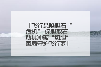 飞行员陷胆石“危机” 保胆取石助其冲破“切胆”困局守护飞行梦