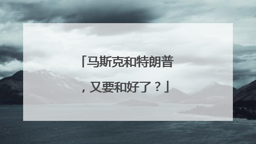 马斯克和特朗普，又要和好了？
