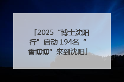 2025“博士沈阳行”启动 194名“香博博”来到沈阳