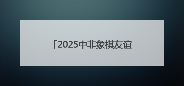 2025中非象棋友谊赛联动文化体验 以棋为桥共筑文明互鉴之路