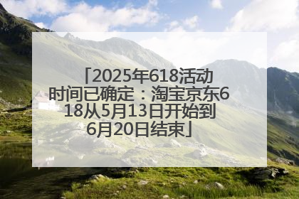 2025年618活动时间已确定：淘宝京东618从5月13日开始到6月20日结束