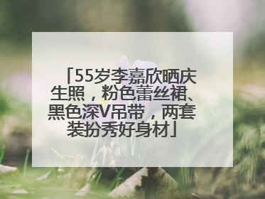 55岁李嘉欣晒庆生照，粉色蕾丝裙、黑色深V吊带，两套装扮秀好身材