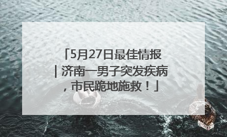 5月27日最佳情报｜济南一男子突发疾病，市民跪地施救！