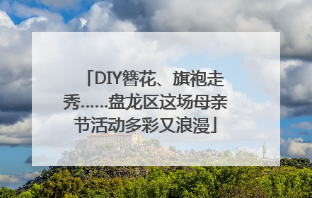 DIY簪花、旗袍走秀……盘龙区这场母亲节活动多彩又浪漫